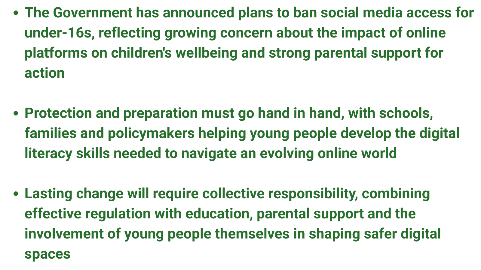 The Government has announced plans to ban social media access for under-16s, reflecting growing concern about the impact of online platforms on children's wellbeing and strong parental support for action  Protection and preparation must go hand in hand, with schools, families and policymakers helping young people develop the digital literacy skills needed to navigate an evolving online world  Lasting change will require collective responsibility, combining effective regulation with education, parental support and the involvement of young people themselves in shaping safer digital spaces